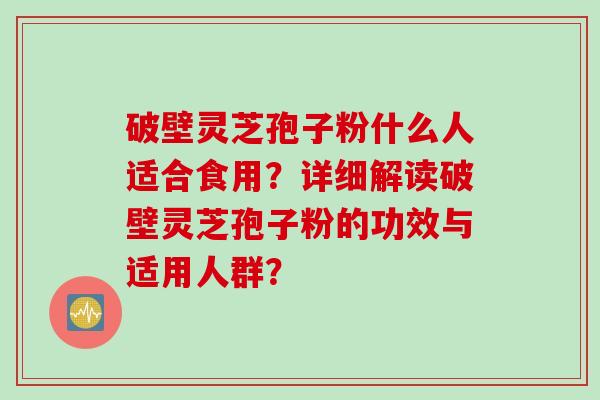 破壁灵芝孢子粉什么人适合食用？详细解读破壁灵芝孢子粉的功效与适用人群？