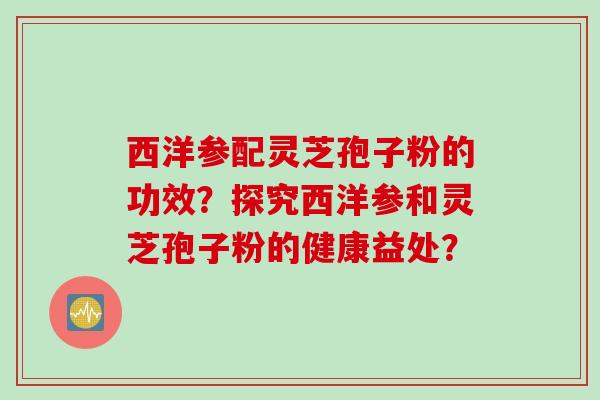 西洋参配灵芝孢子粉的功效？探究西洋参和灵芝孢子粉的健康益处？