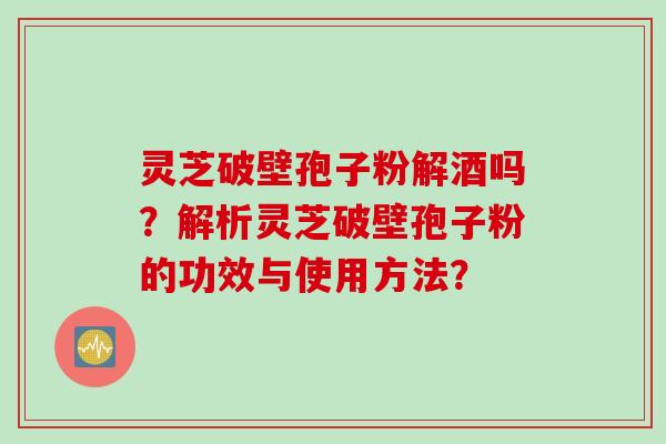 灵芝破壁孢子粉解酒吗？解析灵芝破壁孢子粉的功效与使用方法？