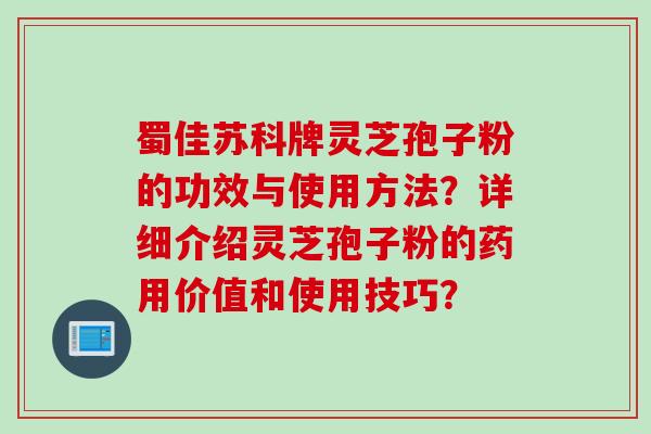 蜀佳苏科牌灵芝孢子粉的功效与使用方法？详细介绍灵芝孢子粉的药用价值和使用技巧？