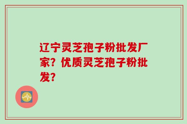 辽宁灵芝孢子粉批发厂家？优质灵芝孢子粉批发？
