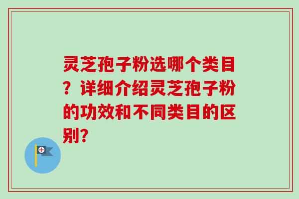 灵芝孢子粉选哪个类目？详细介绍灵芝孢子粉的功效和不同类目的区别？