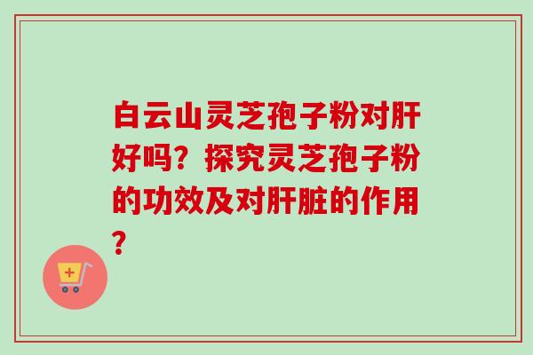 白云山灵芝孢子粉对肝好吗？探究灵芝孢子粉的功效及对肝脏的作用？