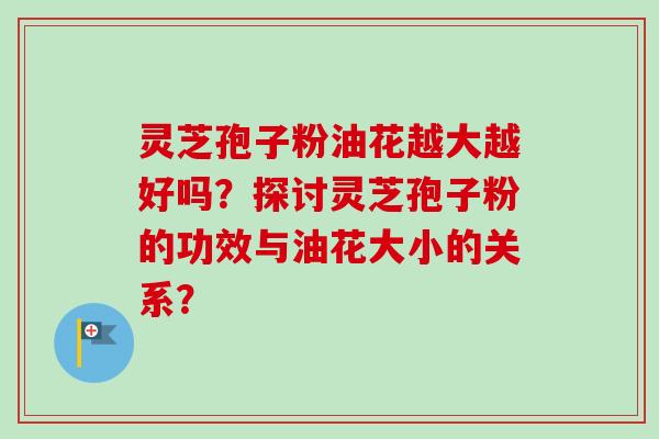 灵芝孢子粉油花越大越好吗？探讨灵芝孢子粉的功效与油花大小的关系？