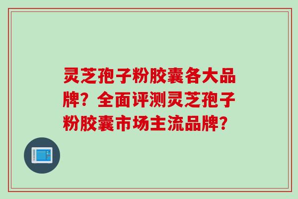 灵芝孢子粉胶囊各大品牌?全面评测灵芝孢子粉胶囊市场主流品牌? 灵芝孢子粉胶囊各大品牌?全面评测灵芝孢子粉胶囊市场主流品牌?