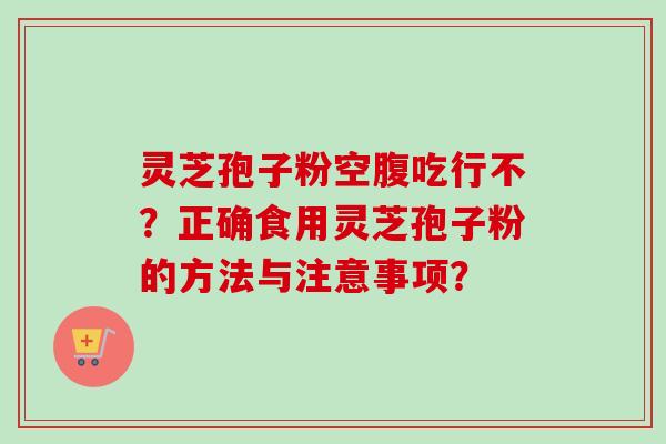 灵芝孢子粉空腹吃行不？正确食用灵芝孢子粉的方法与注意事项？