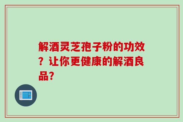 解酒灵芝孢子粉的功效？让你更健康的解酒良品？
