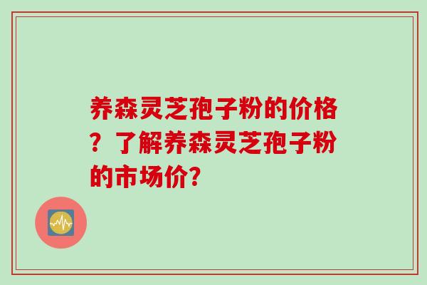 养森灵芝孢子粉的价格？了解养森灵芝孢子粉的市场价？