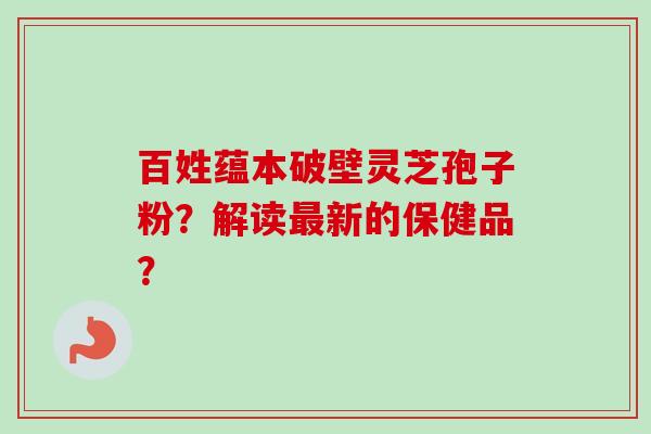 百姓蕴本破壁灵芝孢子粉？解读最新的保健品？