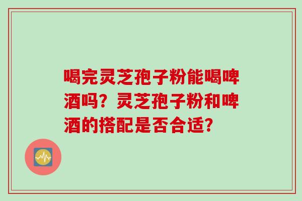 喝完灵芝孢子粉能喝啤酒吗？灵芝孢子粉和啤酒的搭配是否合适？