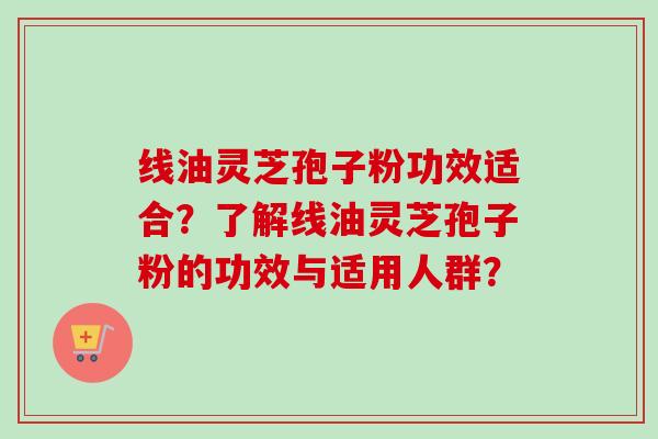 线油灵芝孢子粉功效适合？了解线油灵芝孢子粉的功效与适用人群？