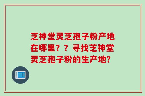 芝神堂灵芝孢子粉产地在哪里??寻找芝神堂灵芝孢子粉的生产地? 芝神堂灵芝孢子粉产地在哪里??寻找芝神堂灵芝孢子粉的生产地?