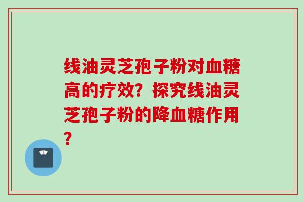 线油灵芝孢子粉对血糖高的疗效？探究线油灵芝孢子粉的降血糖作用？