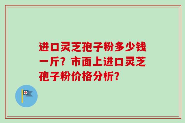进口灵芝孢子粉多少钱一斤？市面上进口灵芝孢子粉价格分析？