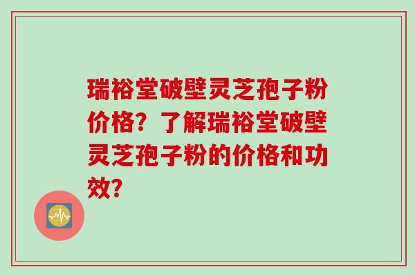 瑞裕堂破壁灵芝孢子粉价格？了解瑞裕堂破壁灵芝孢子粉的价格和功效？
