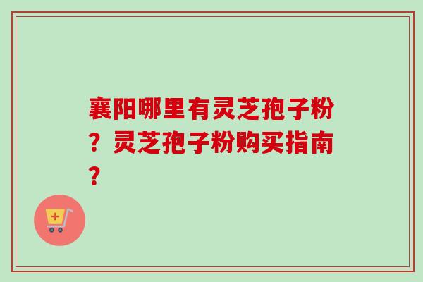 襄阳哪里有灵芝孢子粉？灵芝孢子粉购买指南？
