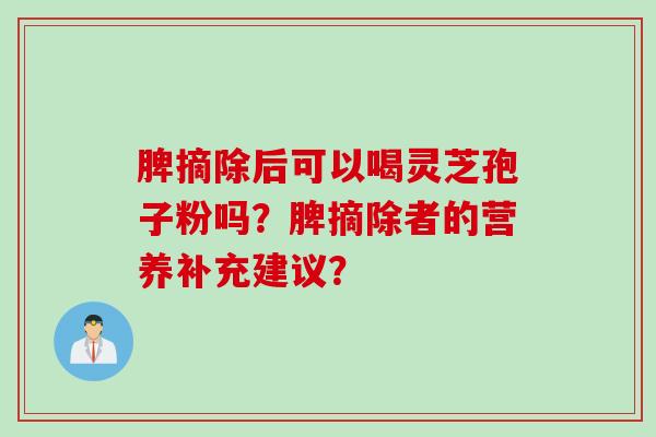 脾摘除后可以喝灵芝孢子粉吗？脾摘除者的营养补充建议？