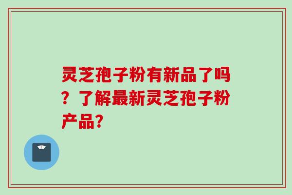灵芝孢子粉有新品了吗？了解最新灵芝孢子粉产品？