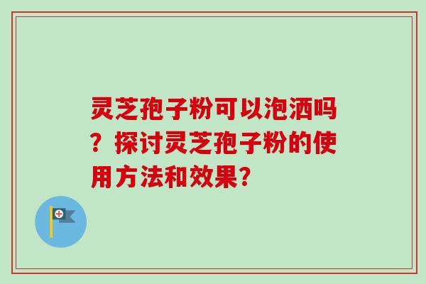 灵芝孢子粉可以泡洒吗？探讨灵芝孢子粉的使用方法和效果？