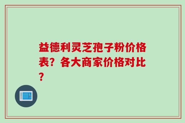 益德利灵芝孢子粉价格表？各大商家价格对比？