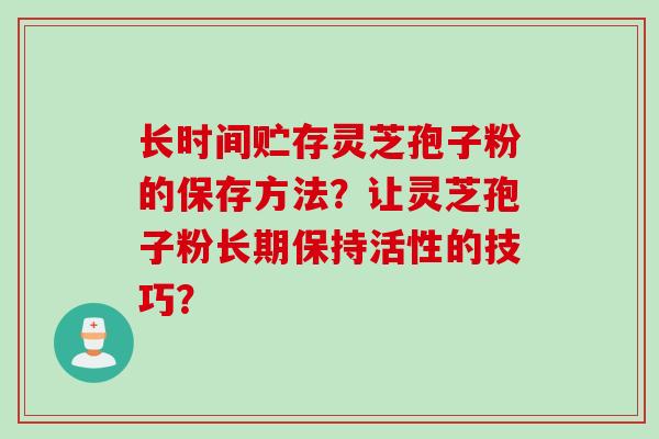 长时间贮存灵芝孢子粉的保存方法？让灵芝孢子粉长期保持活性的技巧？
