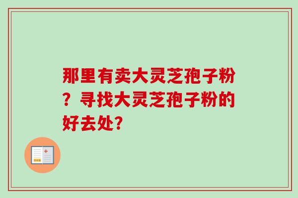 那里有卖大灵芝孢子粉？寻找大灵芝孢子粉的好去处？