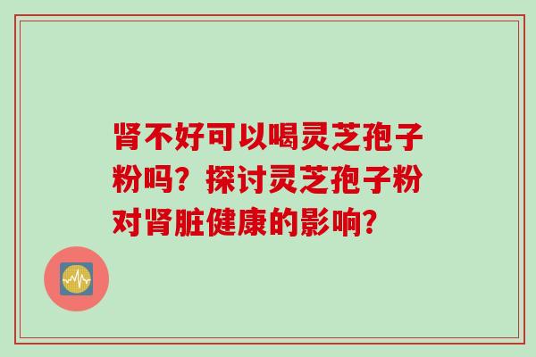 肾不好可以喝灵芝孢子粉吗？探讨灵芝孢子粉对肾脏健康的影响？