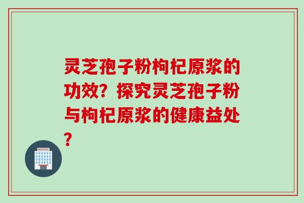 灵芝孢子粉枸杞原浆的功效？探究灵芝孢子粉与枸杞原浆的健康益处？