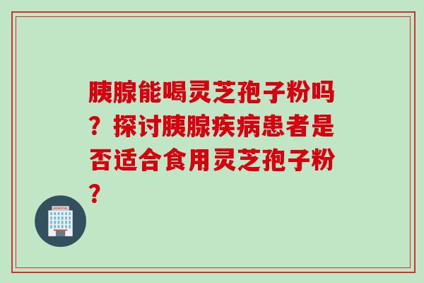 胰腺能喝灵芝孢子粉吗？探讨胰腺疾病患者是否适合食用灵芝孢子粉？