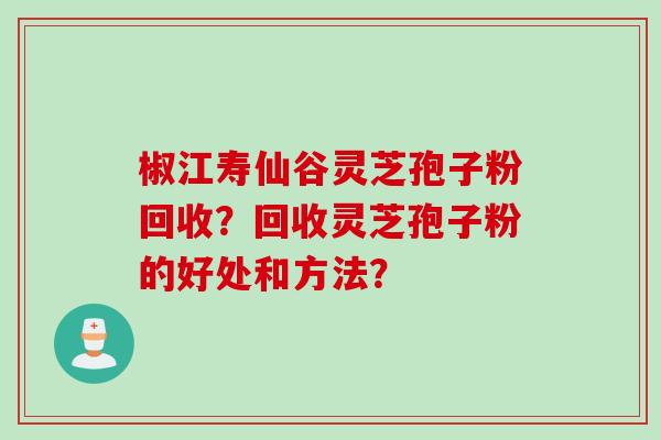 椒江寿仙谷灵芝孢子粉回收？回收灵芝孢子粉的好处和方法？