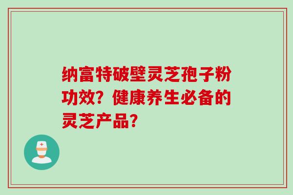 纳富特破壁灵芝孢子粉功效？健康养生必备的灵芝产品？