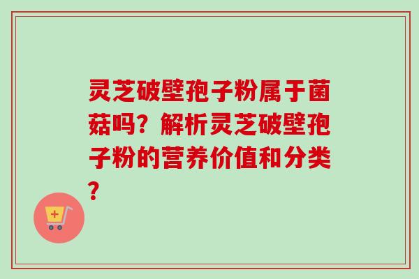 灵芝破壁孢子粉属于菌菇吗？解析灵芝破壁孢子粉的营养价值和分类？