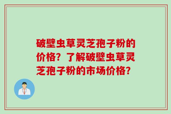 破壁虫草灵芝孢子粉的价格？了解破壁虫草灵芝孢子粉的市场价格？