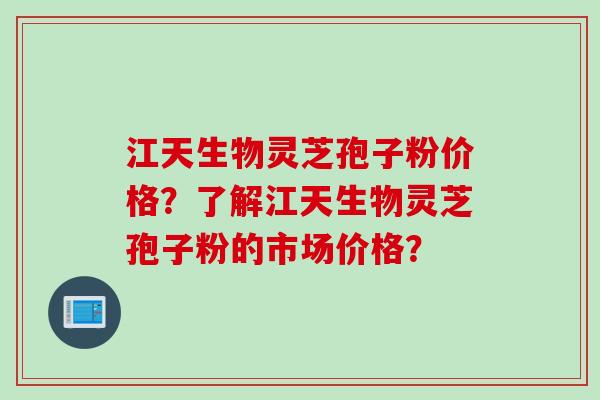 江天生物灵芝孢子粉价格？了解江天生物灵芝孢子粉的市场价格？