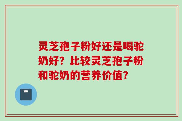 灵芝孢子粉好还是喝驼奶好？比较灵芝孢子粉和驼奶的营养价值？