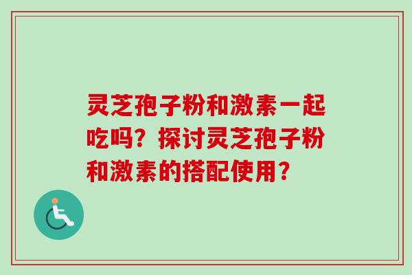 灵芝孢子粉和激素一起吃吗？探讨灵芝孢子粉和激素的搭配使用？