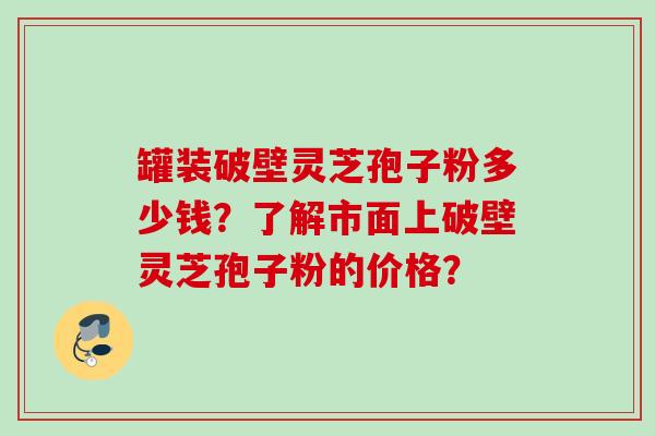 罐装破壁灵芝孢子粉多少钱？了解市面上破壁灵芝孢子粉的价格？