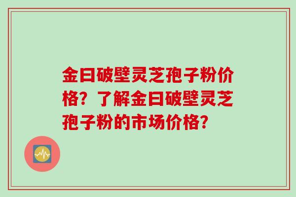 金曰破壁灵芝孢子粉价格？了解金曰破壁灵芝孢子粉的市场价格？