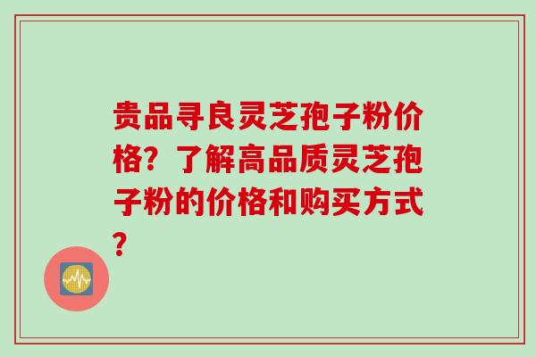 贵品寻良灵芝孢子粉价格？了解高品质灵芝孢子粉的价格和购买方式？