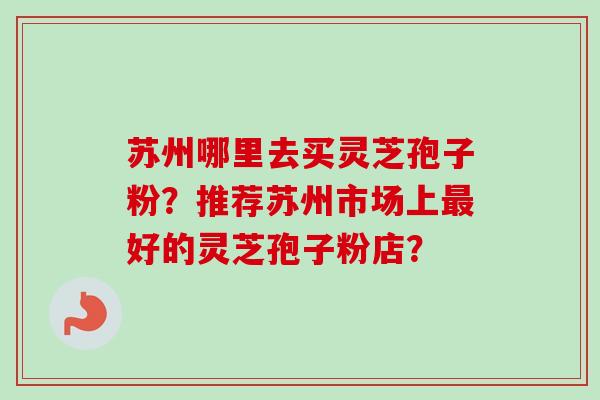 苏州哪里去买灵芝孢子粉？推荐苏州市场上最好的灵芝孢子粉店？
