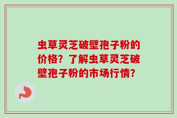 虫草灵芝破壁孢子粉的价格？了解虫草灵芝破壁孢子粉的市场行情？