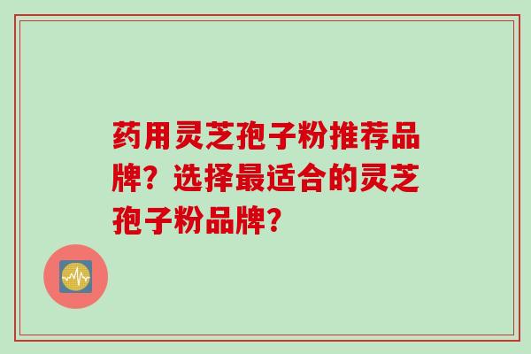 药用灵芝孢子粉推荐品牌？选择最适合的灵芝孢子粉品牌？