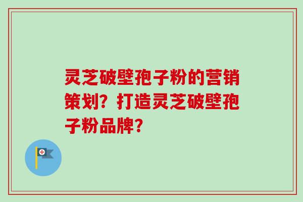 灵芝破壁孢子粉的营销策划？打造灵芝破壁孢子粉品牌？