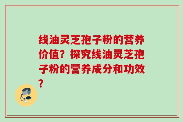 线油灵芝孢子粉的营养价值？探究线油灵芝孢子粉的营养成分和功效？