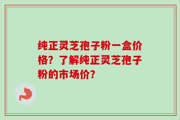 纯正灵芝孢子粉一盒价格？了解纯正灵芝孢子粉的市场价？