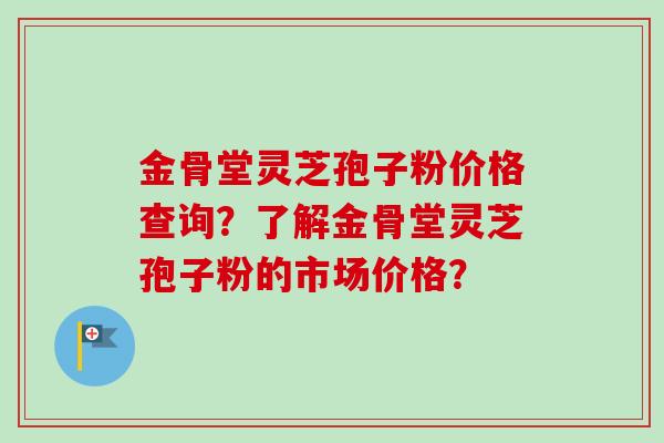 金骨堂灵芝孢子粉价格查询？了解金骨堂灵芝孢子粉的市场价格？
