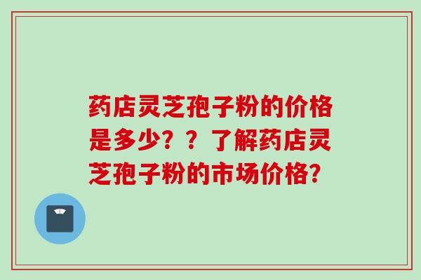 药店灵芝孢子粉的价格是多少？？了解药店灵芝孢子粉的市场价格？