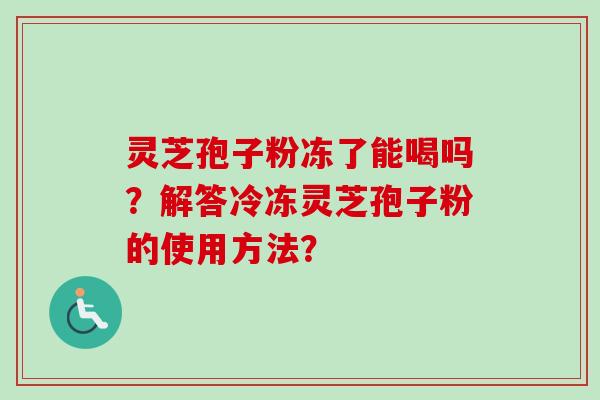 灵芝孢子粉冻了能喝吗？解答冷冻灵芝孢子粉的使用方法？