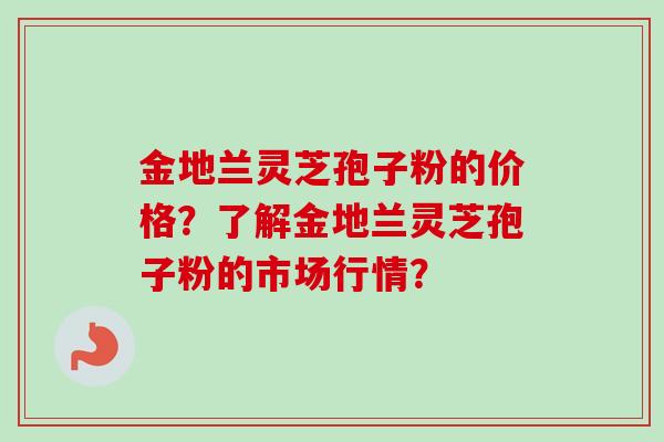 金地兰灵芝孢子粉的价格？了解金地兰灵芝孢子粉的市场行情？