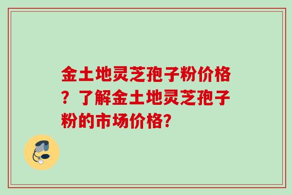 金土地灵芝孢子粉价格？了解金土地灵芝孢子粉的市场价格？